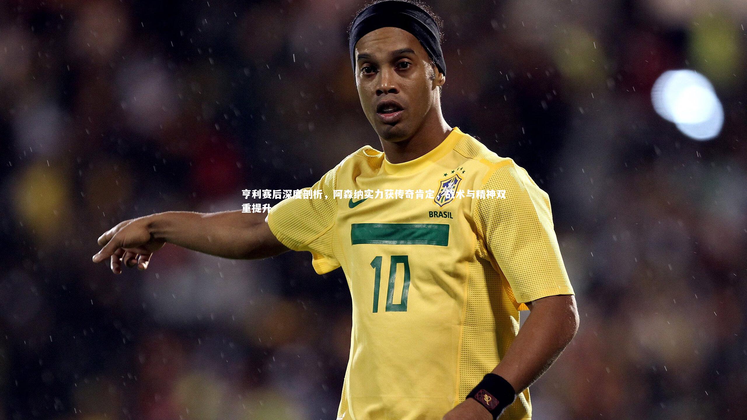 亨利赛后深度剖析，阿森纳实力获传奇肯定，战术与精神双重提升